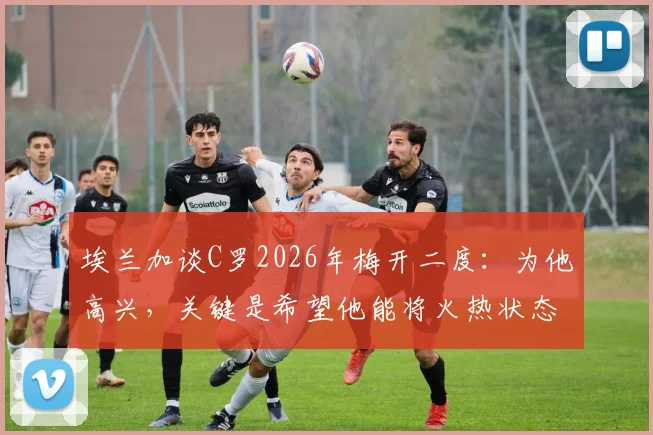 埃兰加谈C罗2026年梅开二度：为他高兴，关键是希望他能将火热状态延续下去