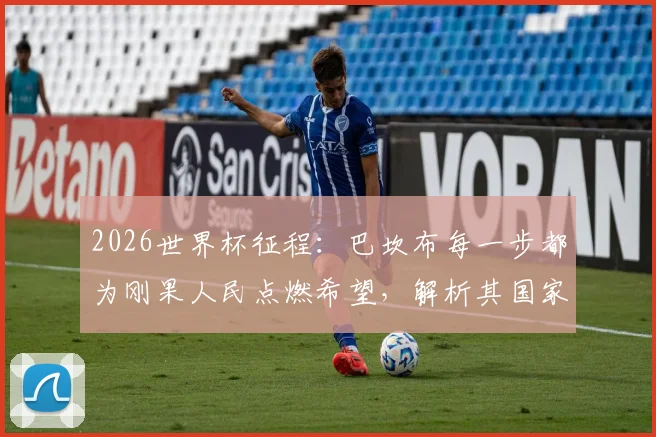 2026世界杯征程:巴坎布每一步都为刚果人民点燃希望,解析其国家队进球与阵容关键作用
