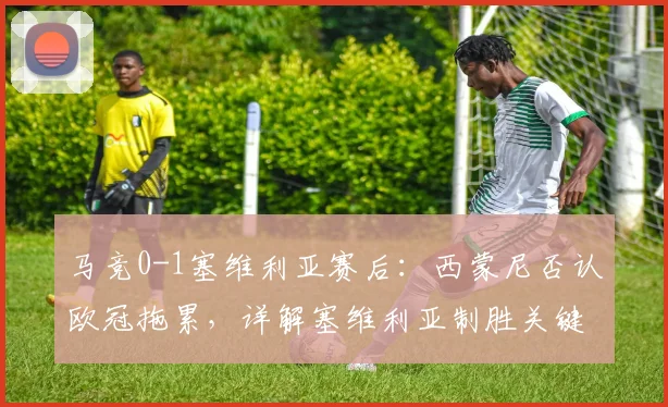 马竞0-1塞维利亚赛后：西蒙尼否认欧冠拖累，详解塞维利亚制胜关键与机会把握能力对比