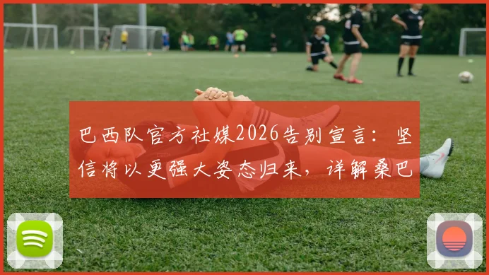 巴西队官方社媒2026告别宣言：坚信将以更强大姿态归来，详解桑巴军团未来重建之路