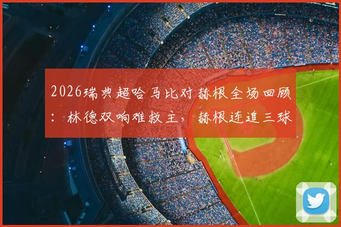 2026瑞典超哈马比对赫根全场回顾:林德双响难救主,赫根连追三球3-2逆转取胜,附比赛视频集锦
