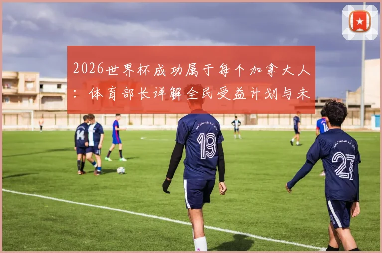 2026世界杯成功属于每个加拿大人：体育部长详解全民受益计划与未来体育设施蓝图