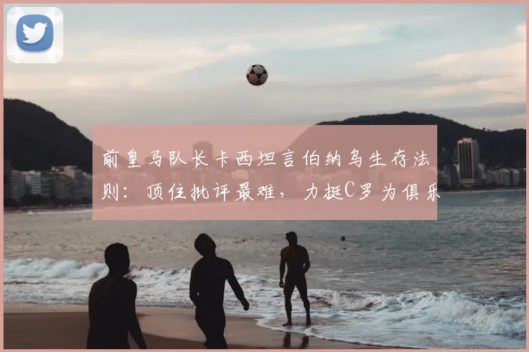前皇马队长卡西坦言伯纳乌生存法则：顶住批评最难，力挺C罗为俱乐部2026世纪最佳