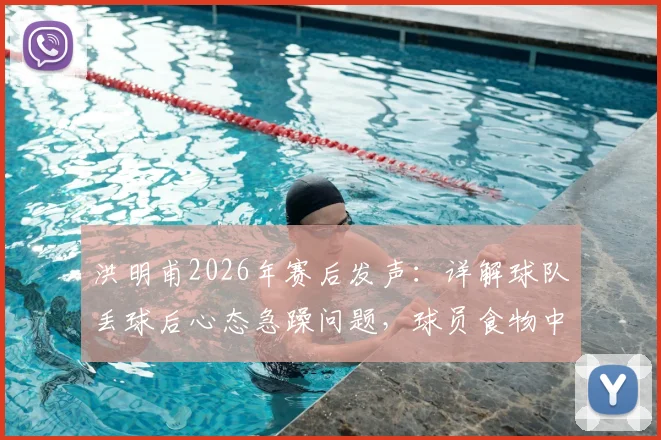 洪明甫2026年赛后发声：详解球队丢球后心态急躁问题，球员食物中毒属不实传闻