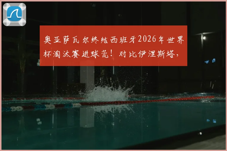 奥亚萨瓦尔终结西班牙2026年世界杯淘汰赛进球荒!对比伊涅斯塔,深度解析其国家队生涯与关键进球价值
