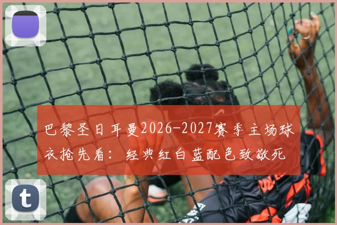 巴黎圣日耳曼2026-2027赛季主场球衣抢先看:经典红白蓝配色致敬死忠,设计细节全解析