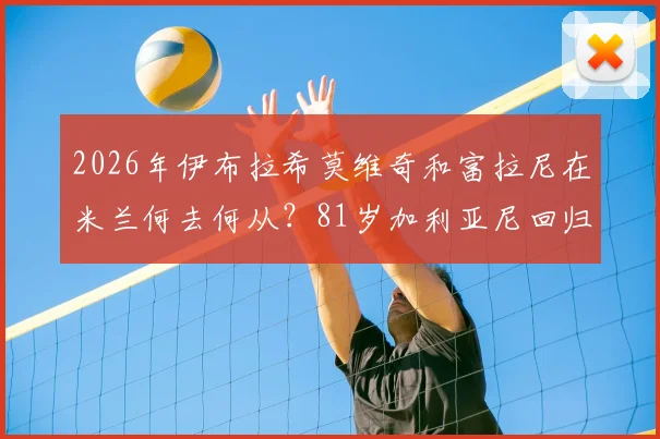 2026年伊布拉希莫维奇和富拉尼在米兰何去何从？81岁加利亚尼回归传闻深度解读
