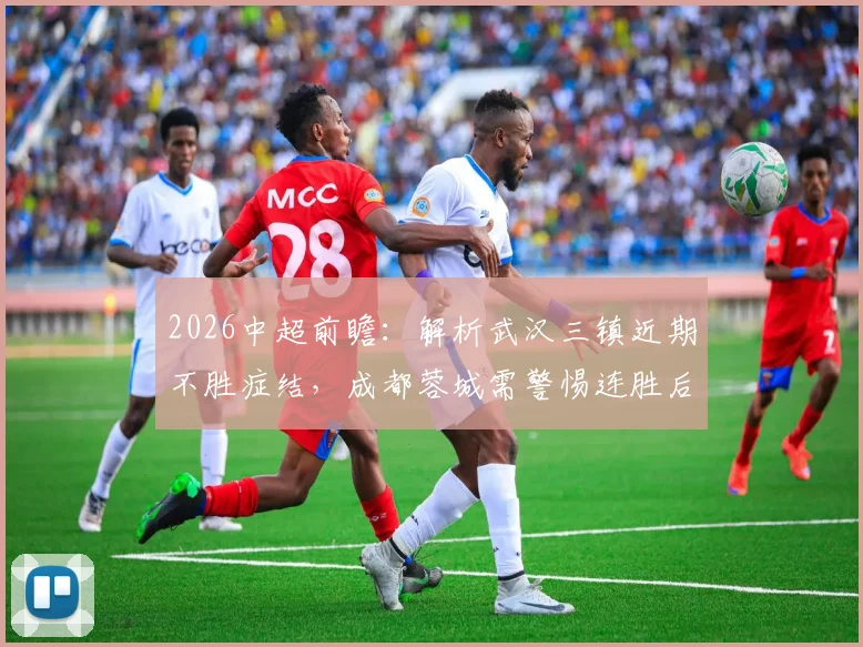 2026中超前瞻：解析武汉三镇近期不胜症结，成都蓉城需警惕连胜后的心态波动