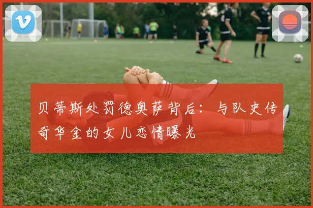 贝蒂斯处罚德奥萨背后:与队史传奇华金的女儿恋情曝光