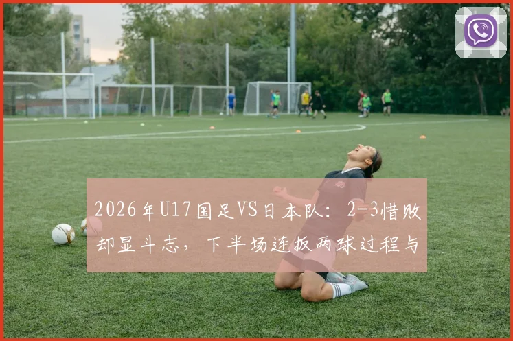 2026年U17国足VS日本队:2-3惜败却显斗志,下半场连扳两球过程与技术统计全解析