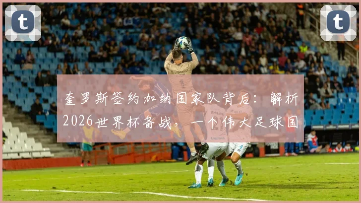奎罗斯签约加纳国家队背后：解析2026世界杯备战，一个伟大足球国家的期望如何实现