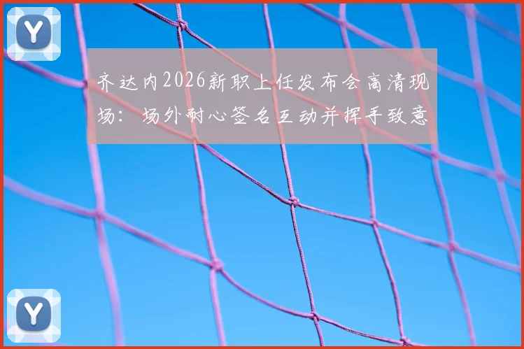 齐达内2026新职上任发布会高清现场:场外耐心签名互动并挥手致意,球迷热情迎接完整回顾