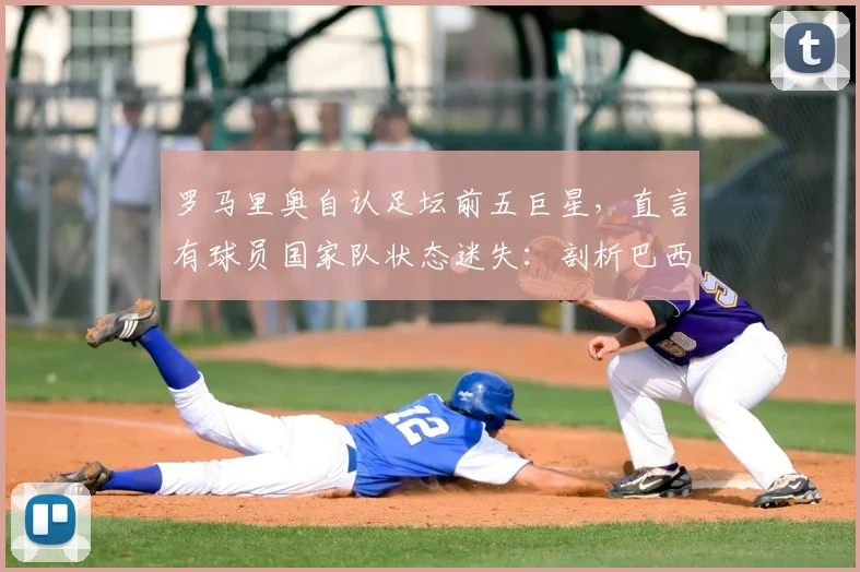 罗马里奥自认足坛前五巨星,直言有球员国家队状态迷失:剖析巴西队人才困境与巨星标准