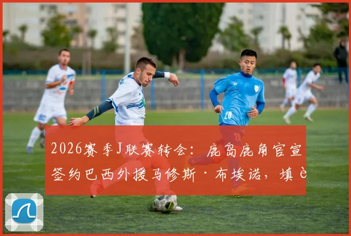 2026赛季J联赛转会：鹿岛鹿角官宣签约巴西外援马修斯·布埃诺，填补中场空缺并解析清水鼓动降级影响