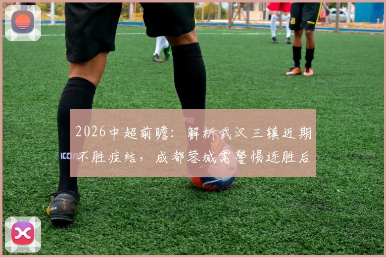 2026中超前瞻:解析武汉三镇近期不胜症结,成都蓉城需警惕连胜后的心态波动