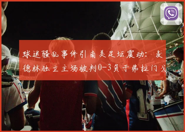 球迷骚乱事件引南美足坛震动：麦德林独立主场被判0-3负于弗拉门戈，赛事管理再成焦点