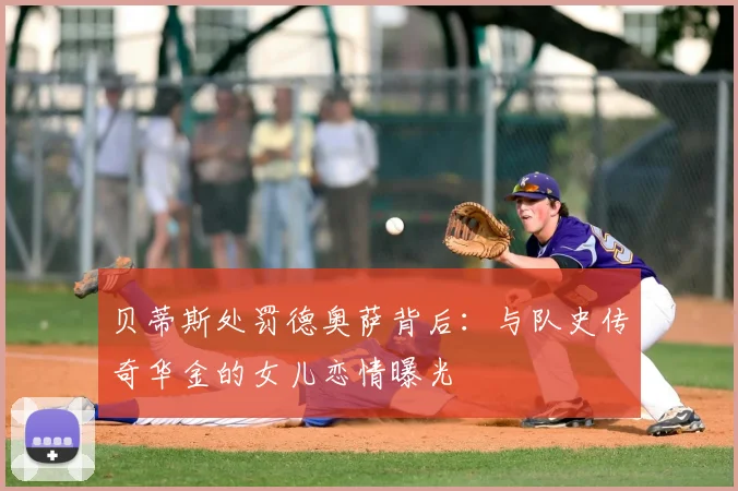 贝蒂斯处罚德奥萨背后：与队史传奇华金的女儿恋情曝光