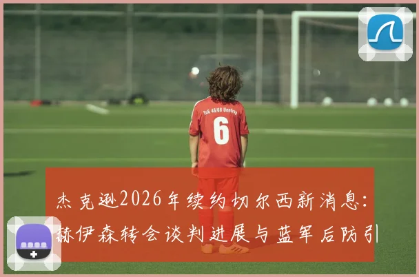 杰克逊2026年续约切尔西新消息:赫伊森转会谈判进展与蓝军后防引援计划解读