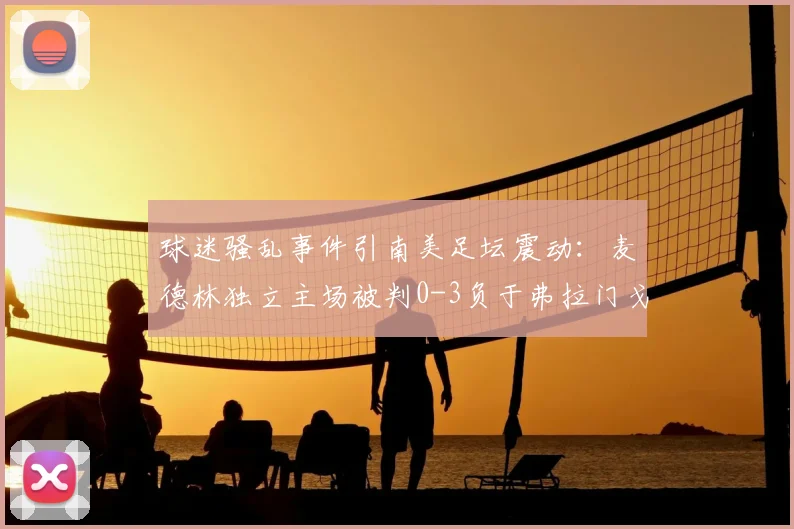 球迷骚乱事件引南美足坛震动:麦德林独立主场被判0-3负于弗拉门戈,赛事管理再成焦点