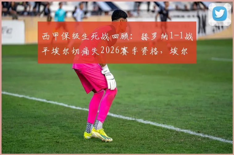 西甲保级生死战回顾：赫罗纳1-1战平埃尔切痛失2026赛季资格，埃尔切惊险保级成功全解析