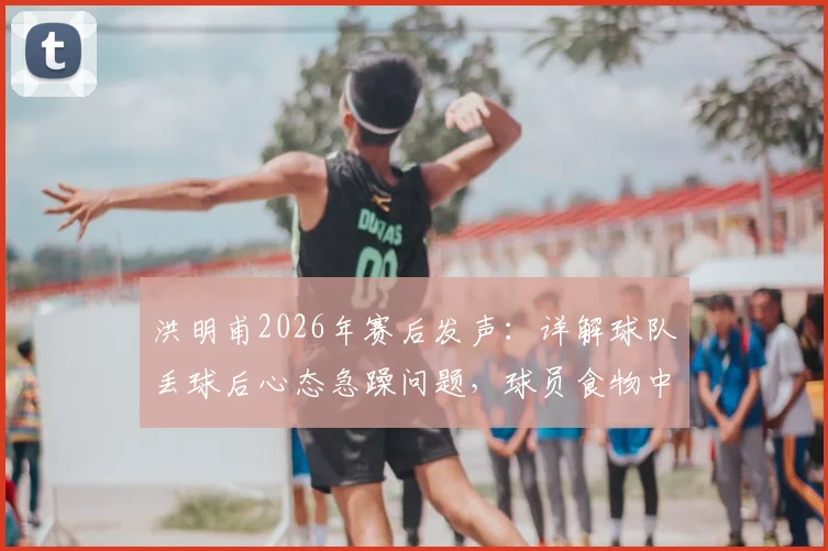 洪明甫2026年赛后发声：详解球队丢球后心态急躁问题，球员食物中毒属不实传闻