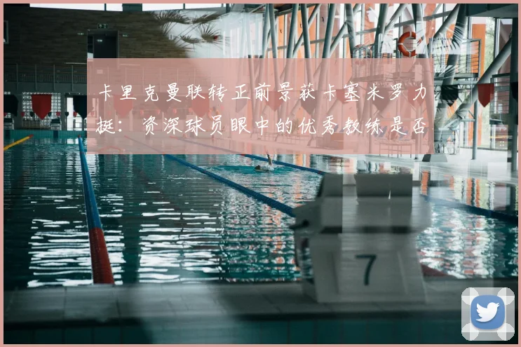 卡里克曼联转正前景获卡塞米罗力挺：资深球员眼中的优秀教练是否值得扶正