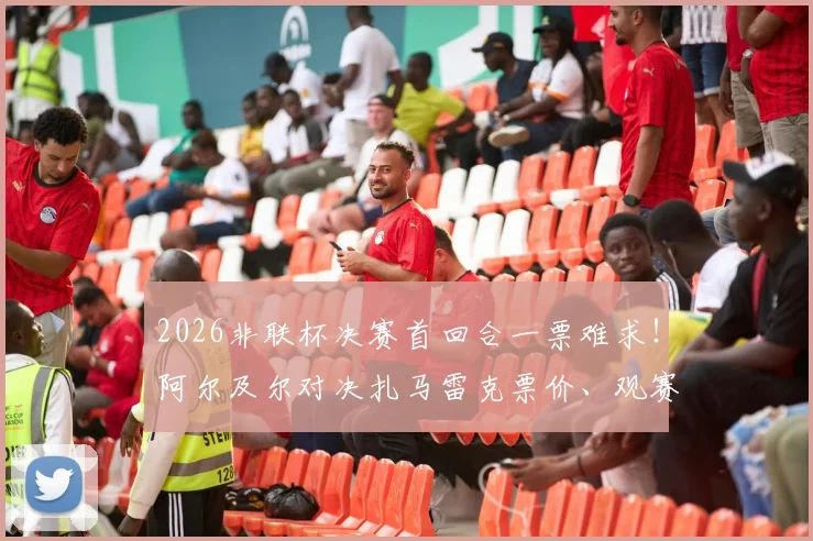 2026非联杯决赛首回合一票难求!阿尔及尔对决扎马雷克票价、观赛指南与历史交锋全解析