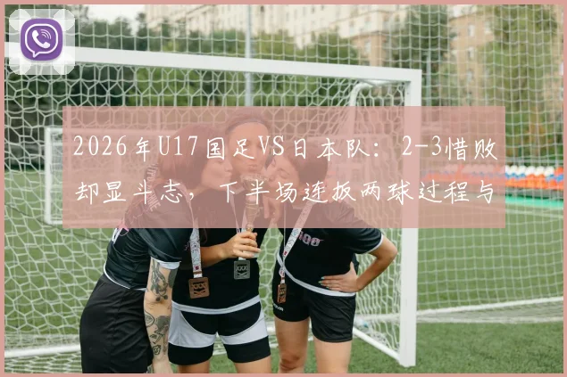 2026年U17国足VS日本队：2-3惜败却显斗志，下半场连扳两球过程与技术统计全解析