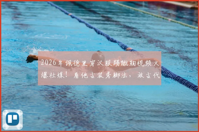 2026年佩德里穿汉服踢蹴鞠视频火爆社媒!看他古装秀脚法,放古代究竟算几流高手?