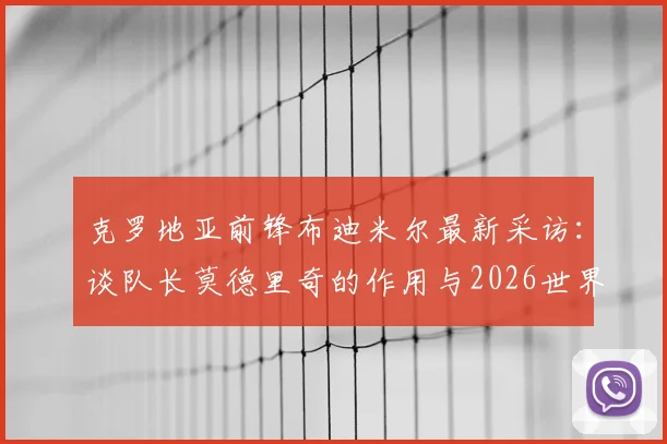 克罗地亚前锋布迪米尔最新采访：谈队长莫德里奇的作用与2026世界杯对阵加纳的艰难挑战