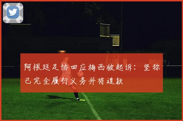 阿根廷足协回应梅西被起诉:坚称已完全履行义务并将追款
