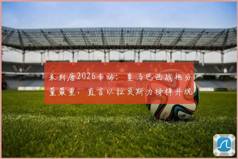 米利唐2026专访:皇马巴西战袍分量最重,直言以拉莫斯为榜样并规划未来