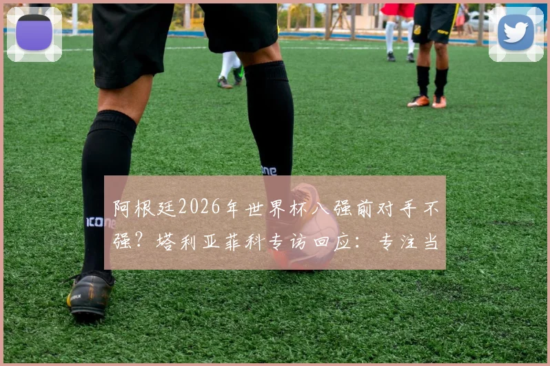 阿根廷2026年世界杯八强前对手不强?塔利亚菲科专访回应:专注当下,警惕冷门