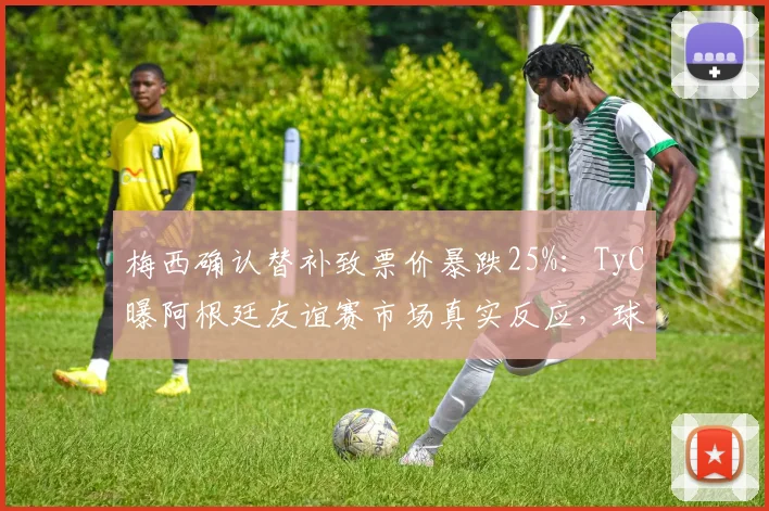 梅西确认替补致票价暴跌25%：TyC曝阿根廷友谊赛市场真实反应，球迷购票需谨慎