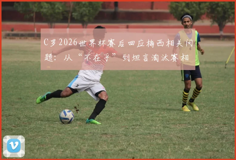 C罗2026世界杯赛后回应梅西相关问题：从“不在乎”到坦言淘汰赛相遇很棒的真实心态解读