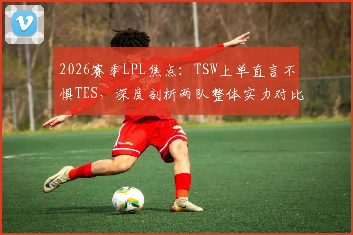 2026赛季LPL焦点：TSW上单直言不惧TES，深度剖析两队整体实力对比与胜负关键