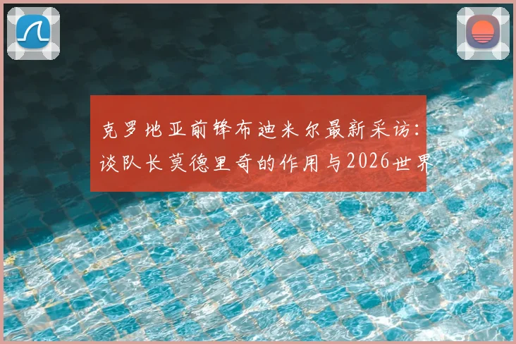 克罗地亚前锋布迪米尔最新采访：谈队长莫德里奇的作用与2026世界杯对阵加纳的艰难挑战