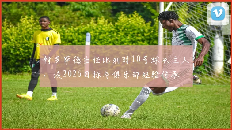 特罗萨德出任比利时10号球衣主人，谈2026目标与俱乐部经验传承