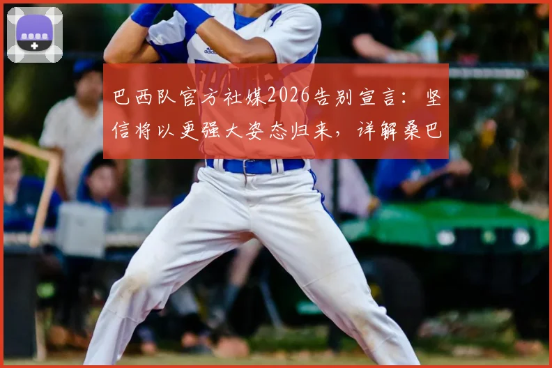 巴西队官方社媒2026告别宣言：坚信将以更强大姿态归来，详解桑巴军团未来重建之路