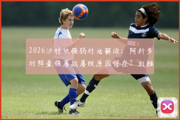 2026沙特联强弱对话解读：阿科多对阵豪强屡战屡败原因何在？利雅得胜利伤病潮下的轮换策略