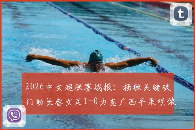 2026中女超联赛战报：杨敏关键破门助长春女足1-0力克广西平果呗侬，最新积分榜引关注