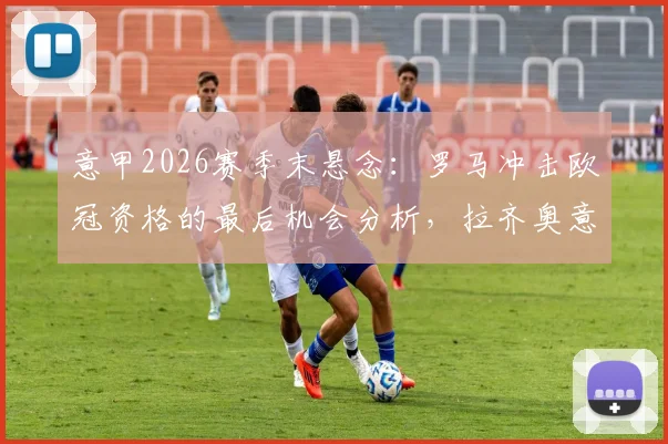 意甲2026赛季末悬念:罗马冲击欧冠资格的最后机会分析,拉齐奥意大利杯失利后欧战前景解读