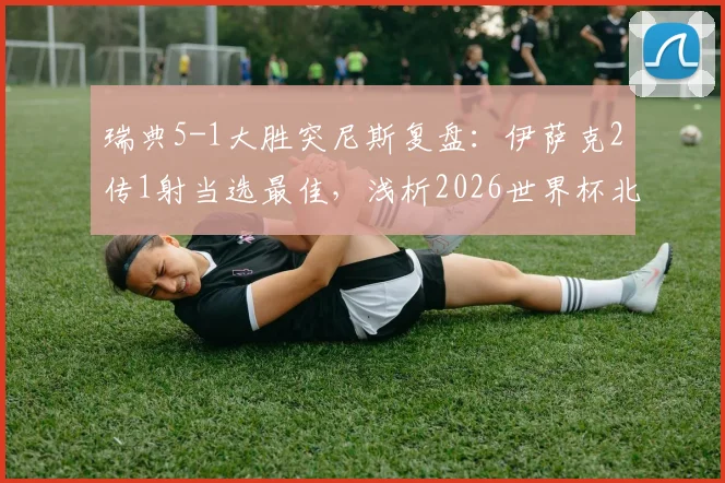 瑞典5-1大胜突尼斯复盘：伊萨克2传1射当选最佳，浅析2026世界杯北欧海盗锋线新核