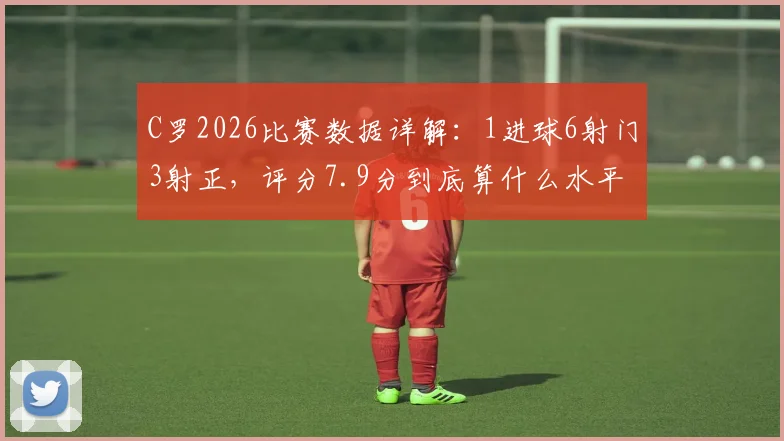 C罗2026比赛数据详解：1进球6射门3射正，评分7.9分到底算什么水平？