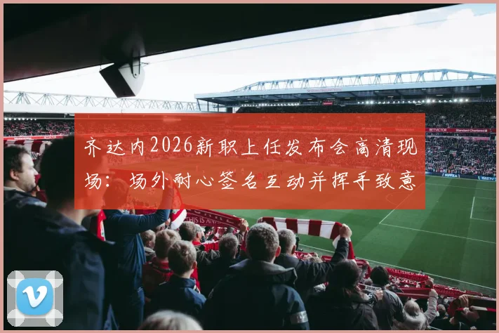 齐达内2026新职上任发布会高清现场：场外耐心签名互动并挥手致意，球迷热情迎接完整回顾