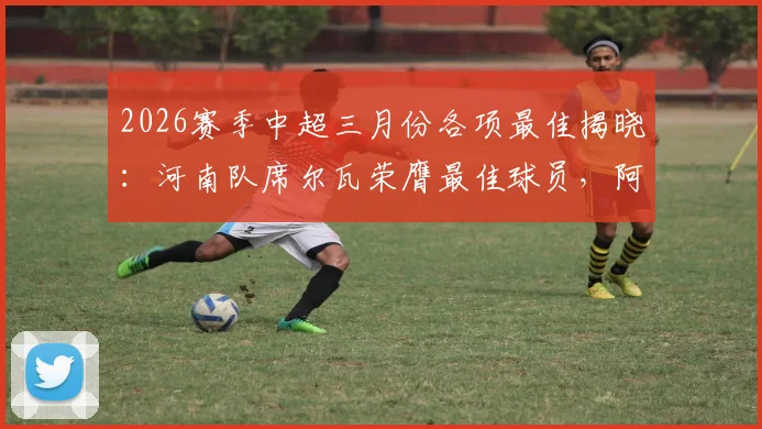 2026赛季中超三月份各项最佳揭晓：河南队席尔瓦荣膺最佳球员，阿洛伊西奥当选最佳主帅