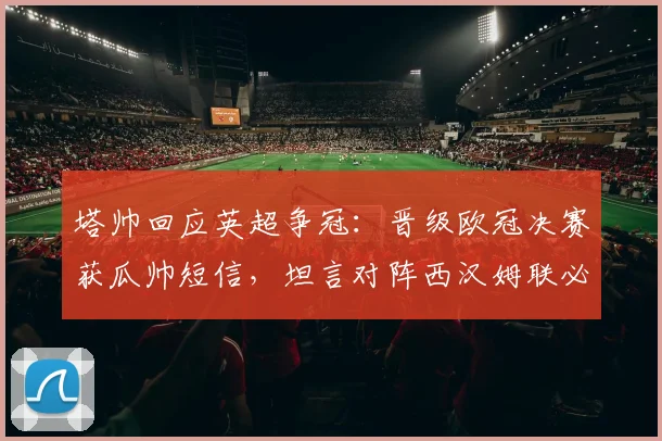 塔帅回应英超争冠：晋级欧冠决赛获瓜帅短信，坦言对阵西汉姆联必须全取三分