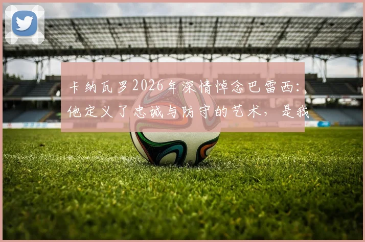 卡纳瓦罗2026年深情悼念巴雷西：他定义了忠诚与防守的艺术，是我们共同的足球导师