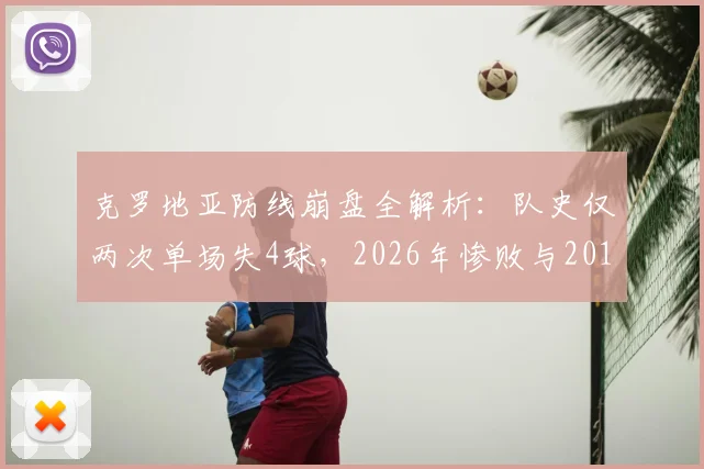 克罗地亚防线崩盘全解析:队史仅两次单场失4球,2026年惨败与2018世界杯决赛输法国有何异同?