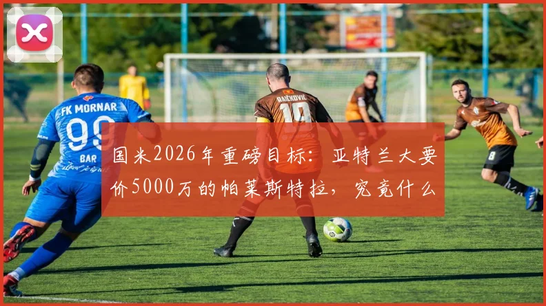 国米2026年重磅目标：亚特兰大要价5000万的帕莱斯特拉，究竟什么水平？值不值这个价？